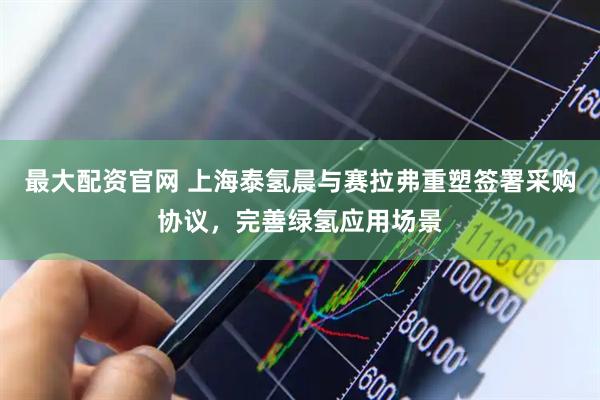 最大配资官网 上海泰氢晨与赛拉弗重塑签署采购协议，完善绿氢应用场景
