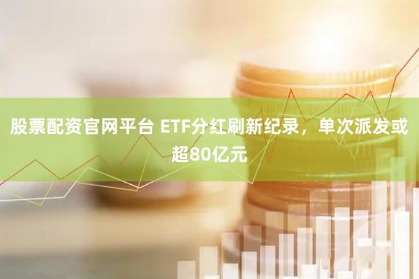 股票配资官网平台 ETF分红刷新纪录，单次派发或超80亿元