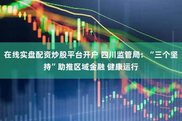 在线实盘配资炒股平台开户 四川监管局：“三个坚持”助推区域金融 健康运行