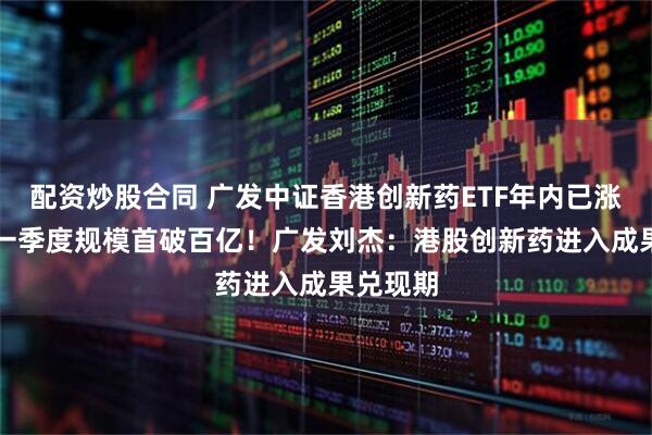 配资炒股合同 广发中证香港创新药ETF年内已涨61%，一季度规模首破百亿！广发刘杰：港股创新药进入成果兑现期