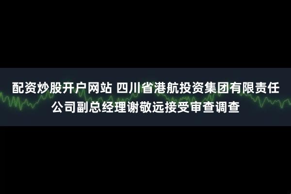 配资炒股开户网站 四川省港航投资集团有限责任公司副总经理谢敬远接受审查调查