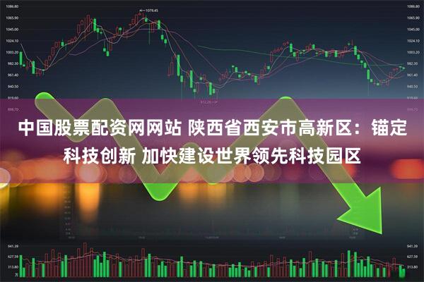 中国股票配资网网站 陕西省西安市高新区：锚定科技创新 加快建设世界领先科技园区