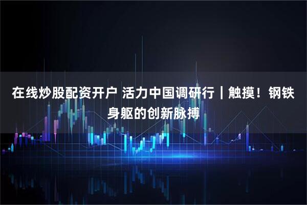在线炒股配资开户 活力中国调研行｜触摸！钢铁身躯的创新脉搏