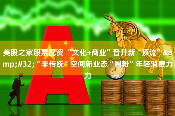 美股之家股票配资 “文化+商业”晋升新“顶流” “非传统”空间新业态“圈粉”年轻消费力