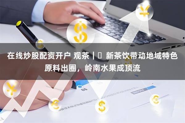 在线炒股配资开户 观茶｜​新茶饮带动地域特色原料出圈，岭南水果成顶流