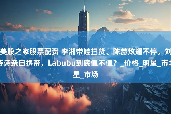美股之家股票配资 李湘带娃扫货、陈赫炫耀不停，刘诗诗亲自携带，Labubu到底值不值？_价格_明星_市场