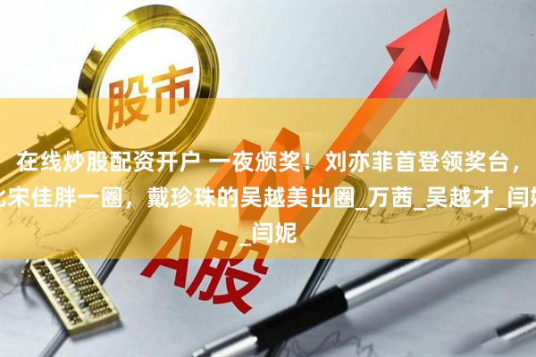 在线炒股配资开户 一夜颁奖！刘亦菲首登领奖台，比宋佳胖一圈，戴珍珠的吴越美出圈_万茜_吴越才_闫妮
