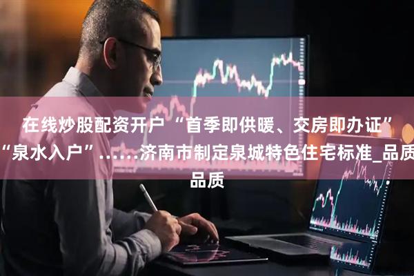 在线炒股配资开户 “首季即供暖、交房即办证”“泉水入户”……济南市制定泉城特色住宅标准_品质