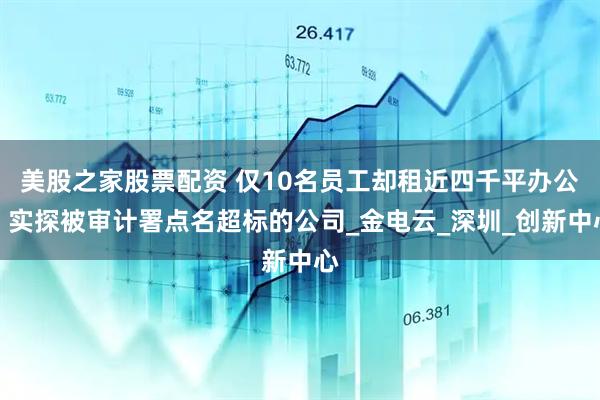 美股之家股票配资 仅10名员工却租近四千平办公，实探被审计署点名超标的公司_金电云_深圳_创新中心