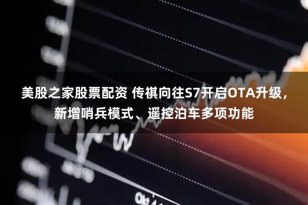 美股之家股票配资 传祺向往S7开启OTA升级，新增哨兵模式、遥控泊车多项功能