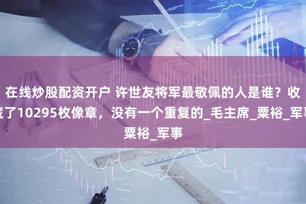 在线炒股配资开户 许世友将军最敬佩的人是谁？收藏了10295枚像章，没有一个重复的_毛主席_粟裕_军事