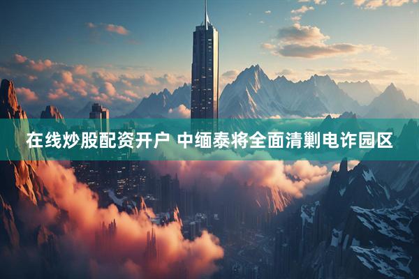 在线炒股配资开户 中缅泰将全面清剿电诈园区