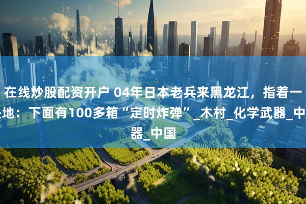 在线炒股配资开户 04年日本老兵来黑龙江，指着一块地：下面有100多箱“定时炸弹”_木村_化学武器_中国