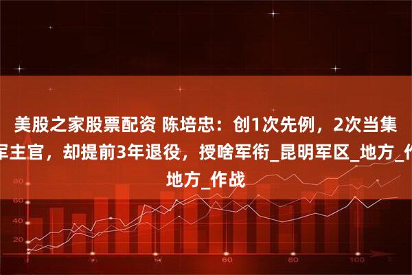美股之家股票配资 陈培忠：创1次先例，2次当集团军主官，却提前3年退役，授啥军衔_昆明军区_地方_作战
