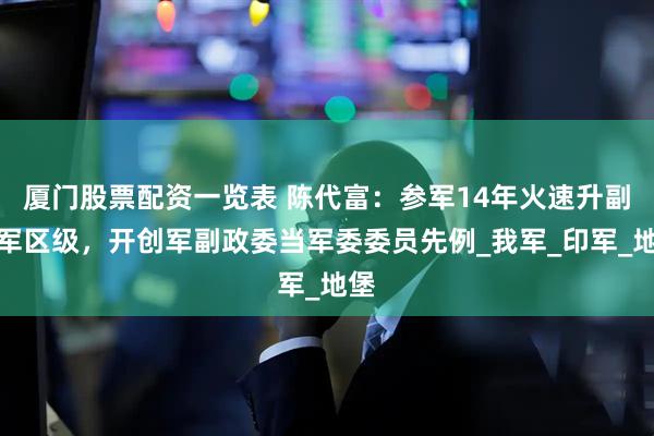厦门股票配资一览表 陈代富：参军14年火速升副大军区级，开创军副政委当军委委员先例_我军_印军_地堡