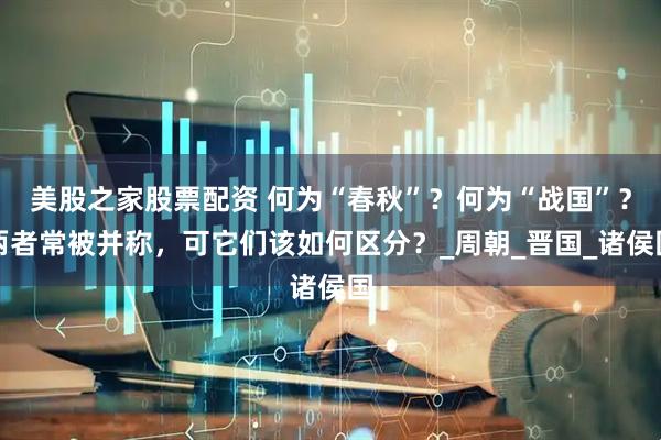 美股之家股票配资 何为“春秋”？何为“战国”？两者常被并称，可它们该如何区分？_周朝_晋国_诸侯国