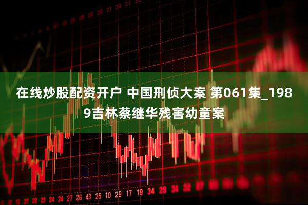 在线炒股配资开户 中国刑侦大案 第061集_1989吉林蔡继华残害幼童案