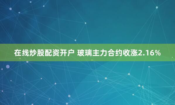 在线炒股配资开户 玻璃主力合约收涨2.16%