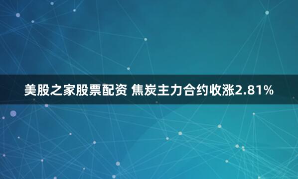 美股之家股票配资 焦炭主力合约收涨2.81%