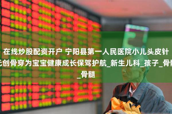 在线炒股配资开户 宁阳县第一人民医院小儿头皮针无创骨穿为宝宝健康成长保驾护航_新生儿科_孩子_骨髓