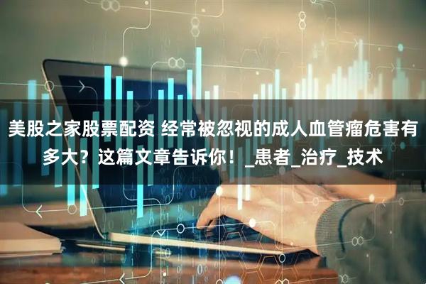 美股之家股票配资 经常被忽视的成人血管瘤危害有多大？这篇文章告诉你！_患者_治疗_技术