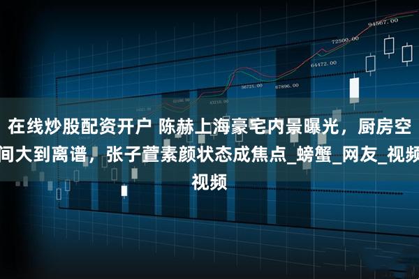 在线炒股配资开户 陈赫上海豪宅内景曝光，厨房空间大到离谱，张子萱素颜状态成焦点_螃蟹_网友_视频