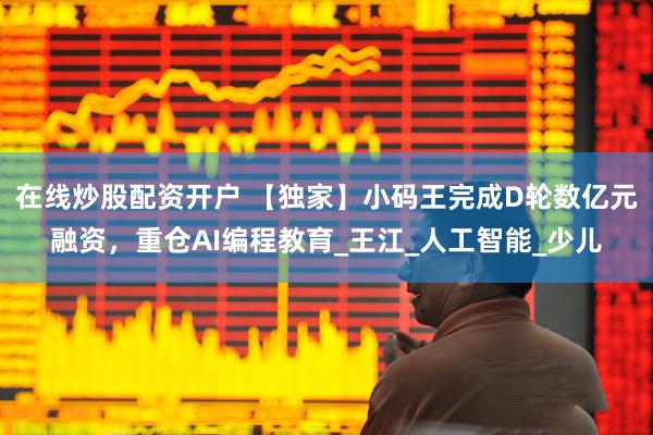 在线炒股配资开户 【独家】小码王完成D轮数亿元融资，重仓AI编程教育_王江_人工智能_少儿