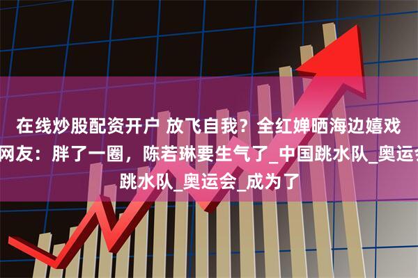 在线炒股配资开户 放飞自我？全红婵晒海边嬉戏自拍照，网友：胖了一圈，陈若琳要生气了_中国跳水队_奥运会_成为了