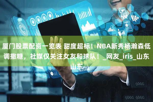 厦门股票配资一览表 甜度超标！NBA新秀杨瀚森低调撒糖，社媒仅关注女友和球队！_网友_iris_山东