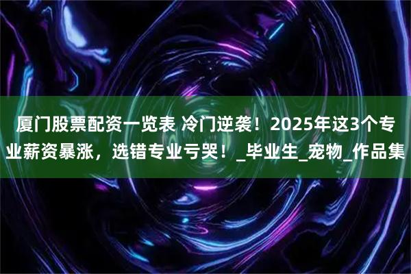 厦门股票配资一览表 冷门逆袭！2025年这3个专业薪资暴涨，选错专业亏哭！_毕业生_宠物_作品集