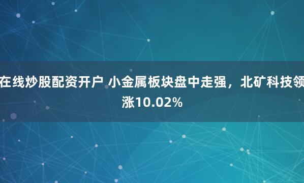 在线炒股配资开户 小金属板块盘中走强，北矿科技领涨10.02%