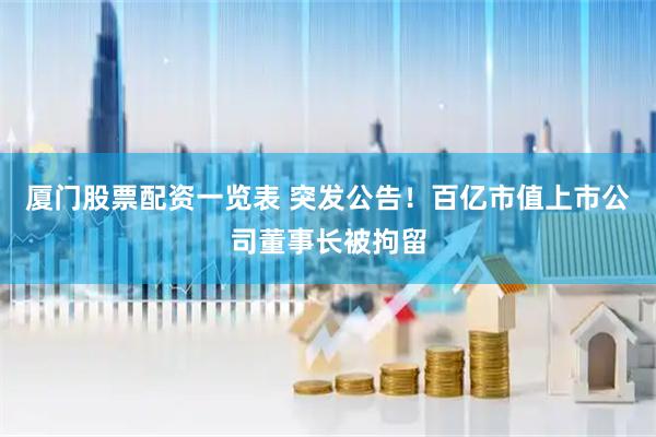 厦门股票配资一览表 突发公告！百亿市值上市公司董事长被拘留