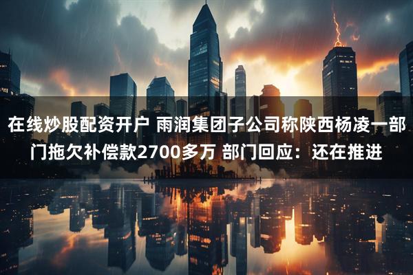 在线炒股配资开户 雨润集团子公司称陕西杨凌一部门拖欠补偿款2700多万 部门回应：还在推进