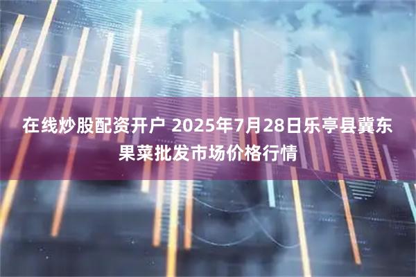 在线炒股配资开户 2025年7月28日乐亭县冀东果菜批发市场价格行情