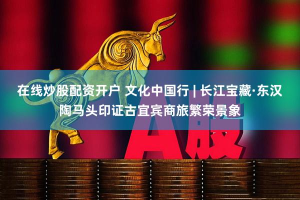 在线炒股配资开户 文化中国行 | 长江宝藏·东汉陶马头印证古宜宾商旅繁荣景象