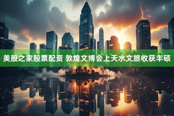 美股之家股票配资 敦煌文博会上天水文旅收获丰硕