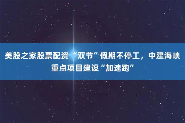 美股之家股票配资 “双节”假期不停工，中建海峡重点项目建设“加速跑”