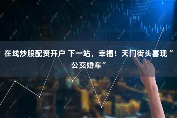在线炒股配资开户 下一站，幸福！天门街头喜现“公交婚车”