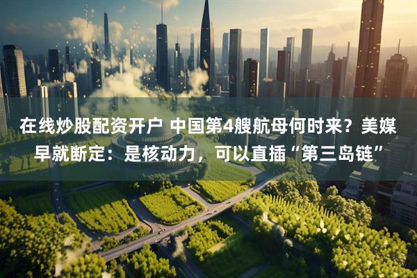在线炒股配资开户 中国第4艘航母何时来？美媒早就断定：是核动力，可以直插“第三岛链”