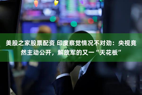 美股之家股票配资 印度察觉情况不对劲：央视竟然主动公开，解放军的又一“天花板”