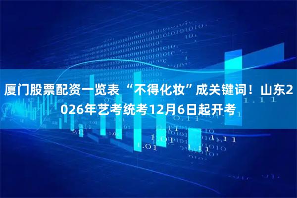 厦门股票配资一览表 “不得化妆”成关键词！山东2026年艺考统考12月6日起开考