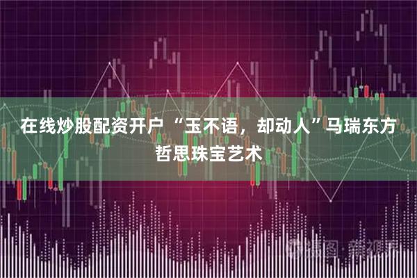 在线炒股配资开户 “玉不语，却动人”马瑞东方哲思珠宝艺术