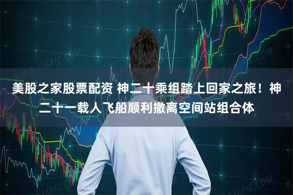 美股之家股票配资 神二十乘组踏上回家之旅！神二十一载人飞船顺利撤离空间站组合体