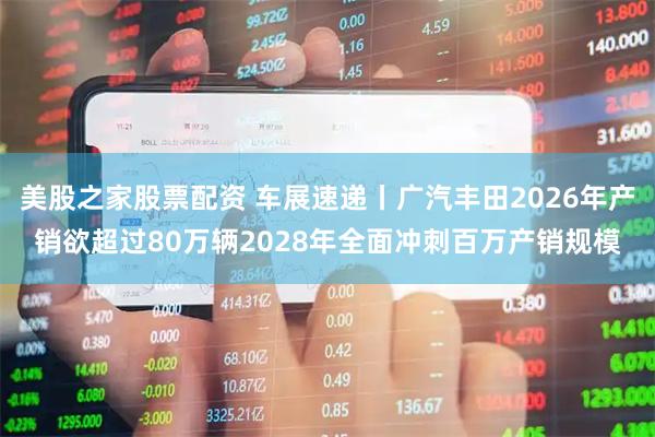 美股之家股票配资 车展速递丨广汽丰田2026年产销欲超过80万辆2028年全面冲刺百万产销规模
