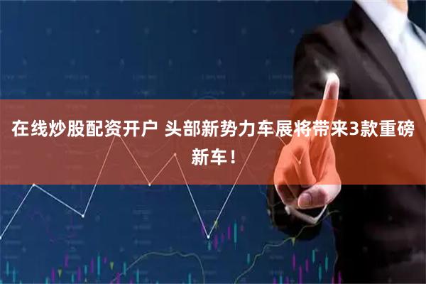 在线炒股配资开户 头部新势力车展将带来3款重磅新车！