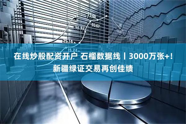 在线炒股配资开户 石榴数据线丨3000万张+！新疆绿证交易再创佳绩