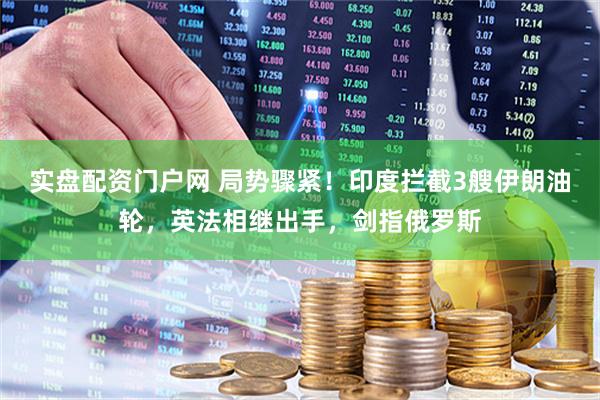 实盘配资门户网 局势骤紧！印度拦截3艘伊朗油轮，英法相继出手，剑指俄罗斯