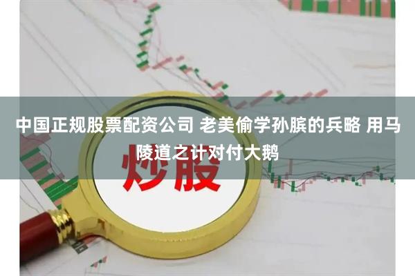 中国正规股票配资公司 老美偷学孙膑的兵略 用马陵道之计对付大鹅