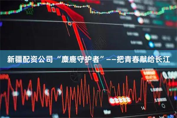 新疆配资公司 “麋鹿守护者”——把青春献给长江