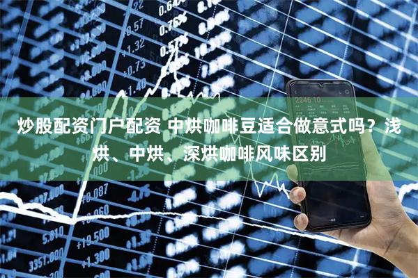 炒股配资门户配资 中烘咖啡豆适合做意式吗？浅烘、中烘、深烘咖啡风味区别